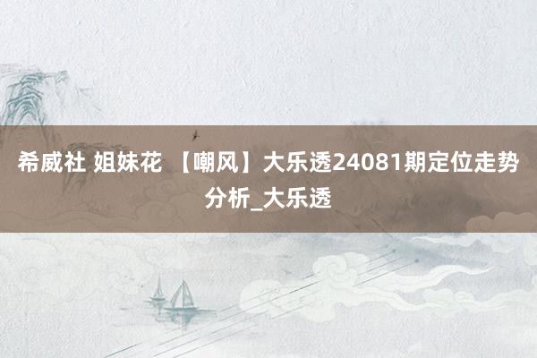 希威社 姐妹花 【嘲风】大乐透24081期定位走势分析_大乐透