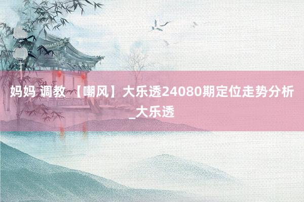 妈妈 调教 【嘲风】大乐透24080期定位走势分析_大乐透