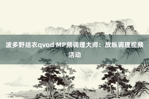 波多野结衣qvod MP频调理大师：放纵调理视频活动