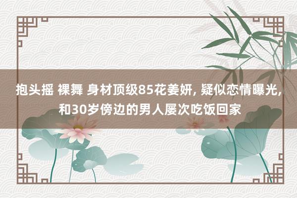 抱头摇 裸舞 身材顶级85花姜妍， 疑似恋情曝光， 和30岁傍边的男人屡次吃饭回家