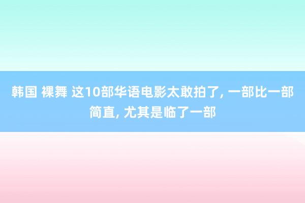 韩国 裸舞 这10部华语电影太敢拍了， 一部比一部简直， 尤其是临了一部