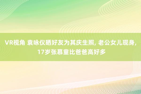 VR视角 袁咏仪晒好友为其庆生照， 老公女儿现身， 17岁张慕童比爸爸高好多