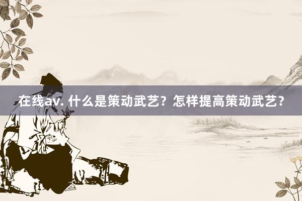 在线av. 什么是策动武艺？怎样提高策动武艺？