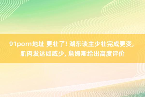 91porn地址 更壮了! 湖东谈主少壮完成更变， 肌肉发达如威少， 詹姆斯给出高度评价