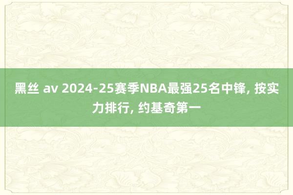 黑丝 av 2024-25赛季NBA最强25名中锋， 按实力排行， 约基奇第一