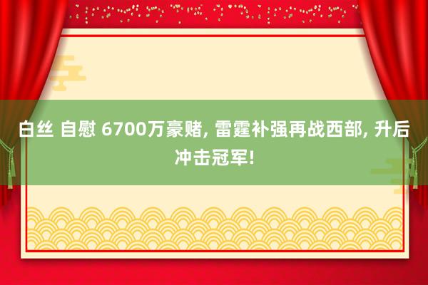 白丝 自慰 6700万豪赌， 雷霆补强再战西部， 升后冲击冠军!