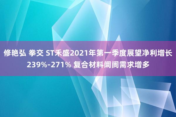 修艳弘 拳交 ST禾盛2021年第一季度展望净利增长239%-271% 复合材料阛阓需求增多