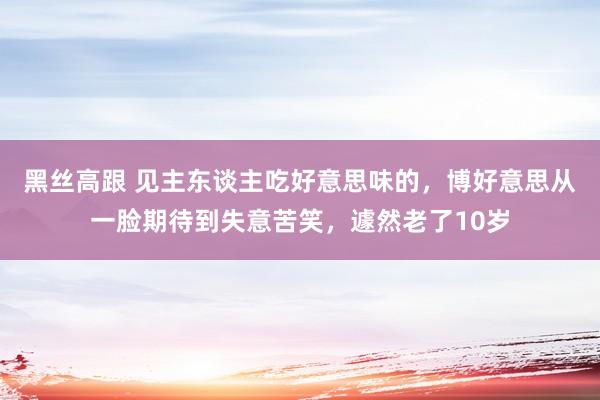 黑丝高跟 见主东谈主吃好意思味的，博好意思从一脸期待到失意苦笑，遽然老了10岁