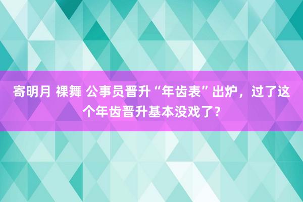 寄明月 裸舞 公事员晋升“年齿表”出炉，过了这个年齿晋升基本没戏了？