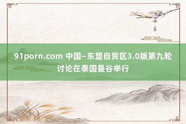 91porn.com 中国—东盟自贸区3.0版第九轮讨论在泰国曼谷举行