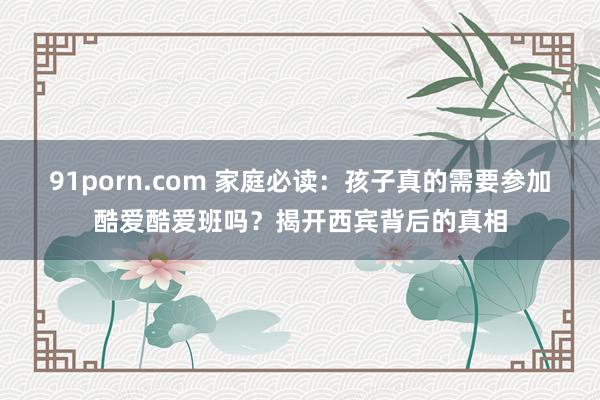 91porn.com 家庭必读：孩子真的需要参加酷爱酷爱班吗？揭开西宾背后的真相