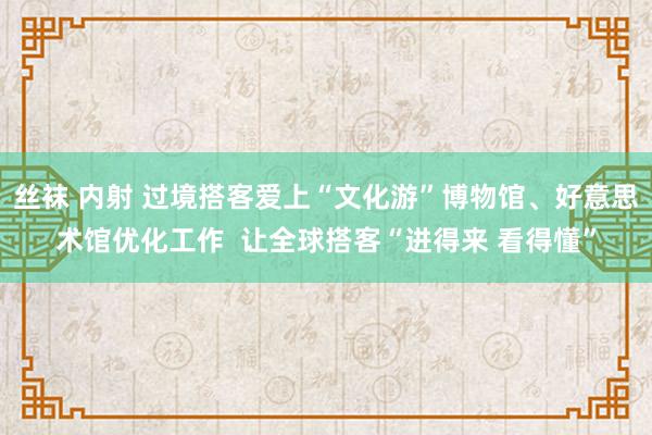 丝袜 内射 过境搭客爱上“文化游”博物馆、好意思术馆优化工作  让全球搭客“进得来 看得懂”