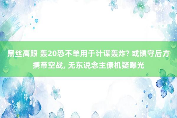 黑丝高跟 轰20恐不单用于计谋轰炸? 或镇守后方携带空战， 无东说念主僚机疑曝光