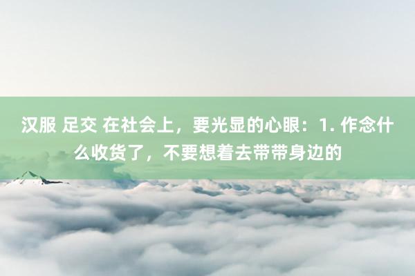 汉服 足交 在社会上，要光显的心眼：1. 作念什么收货了，不要想着去带带身边的