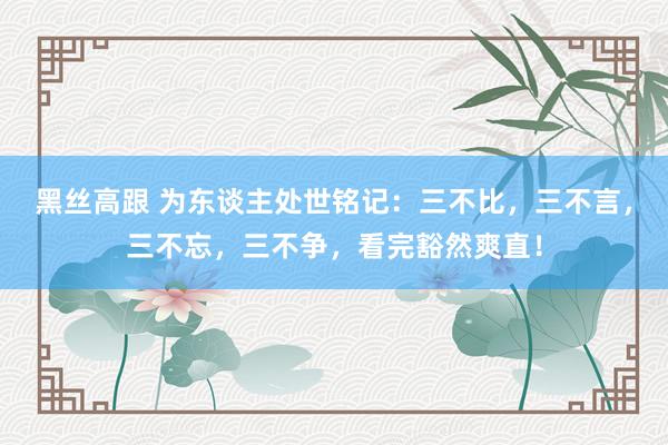 黑丝高跟 为东谈主处世铭记：三不比，三不言，三不忘，三不争，看完豁然爽直！