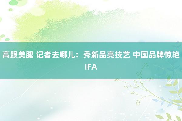 高跟美腿 记者去哪儿：秀新品亮技艺 中国品牌惊艳IFA