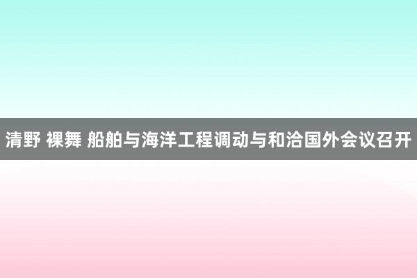 清野 裸舞 船舶与海洋工程调动与和洽国外会议召开