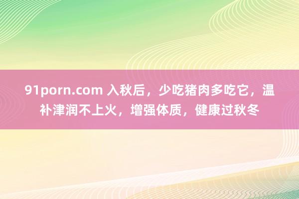 91porn.com 入秋后，少吃猪肉多吃它，温补津润不上火，增强体质，健康过秋冬