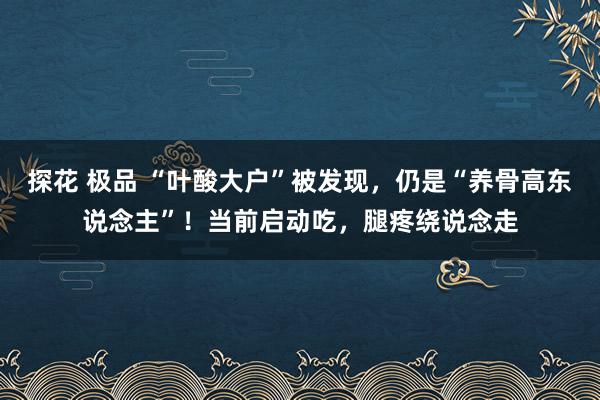 探花 极品 “叶酸大户”被发现，仍是“养骨高东说念主”！当前启动吃，腿疼绕说念走