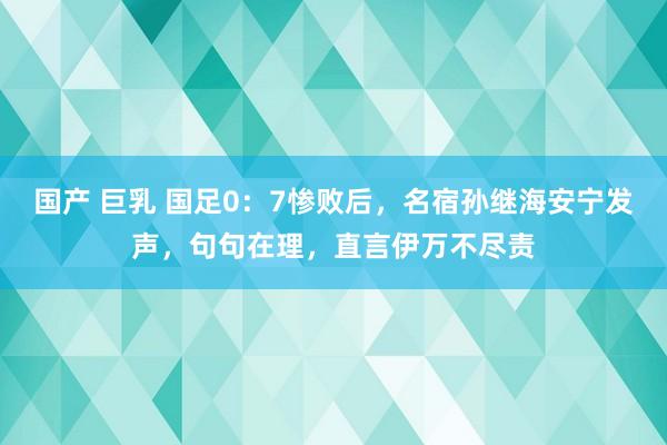 国产 巨乳 国足0：7惨败后，名宿孙继海安宁发声，句句在理，直言伊万不尽责