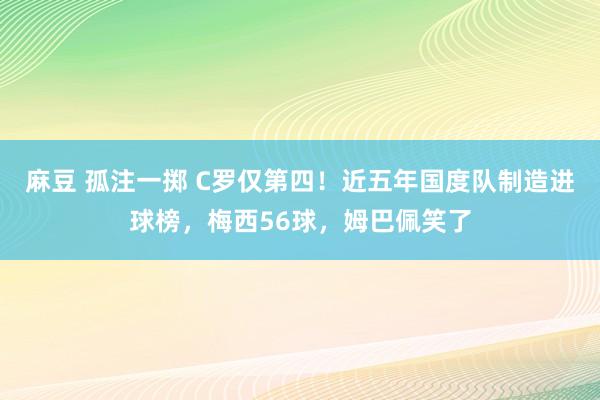 麻豆 孤注一掷 C罗仅第四！近五年国度队制造进球榜，梅西56球，姆巴佩笑了