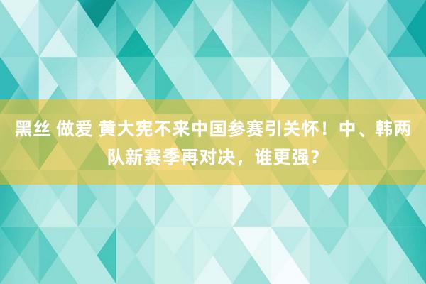 黑丝 做爱 黄大宪不来中国参赛引关怀！中、韩两队新赛季再对决，谁更强？