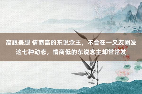 高跟美腿 情商高的东说念主，不会在一又友圈发这七种动态，情商低的东说念主却常常发