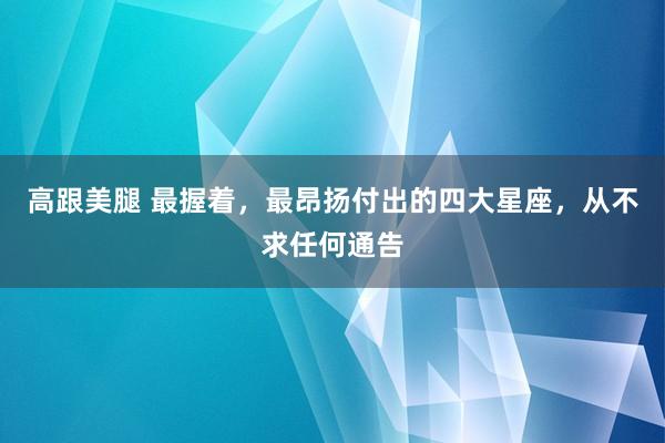 高跟美腿 最握着，最昂扬付出的四大星座，从不求任何通告