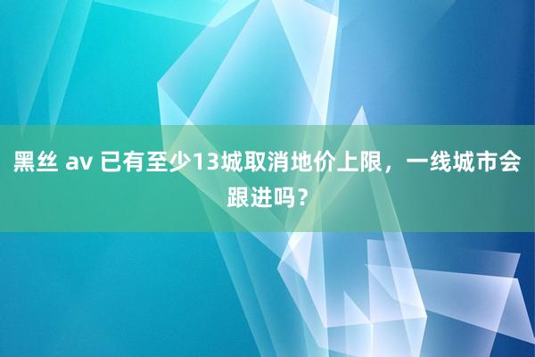 黑丝 av 已有至少13城取消地价上限，一线城市会跟进吗？