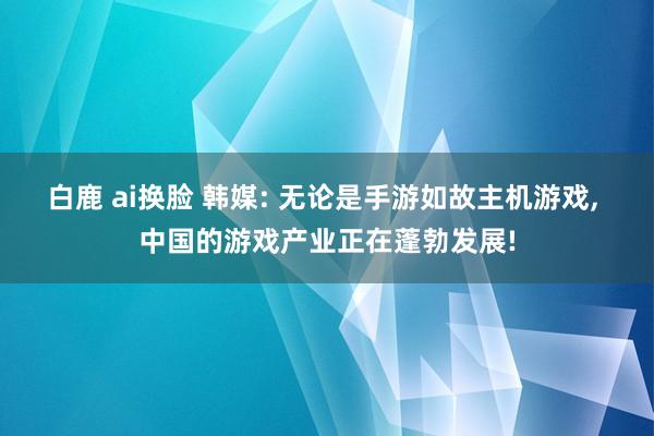 白鹿 ai换脸 韩媒: 无论是手游如故主机游戏， 中国的游戏产业正在蓬勃发展!