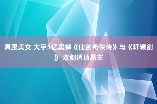 高跟美女 大宇5亿卖掉《仙剑奇侠传》与《轩辕剑》 双剑透顶易主