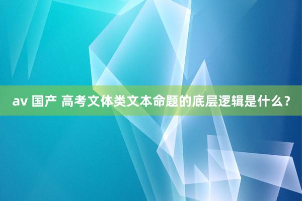 av 国产 高考文体类文本命题的底层逻辑是什么？