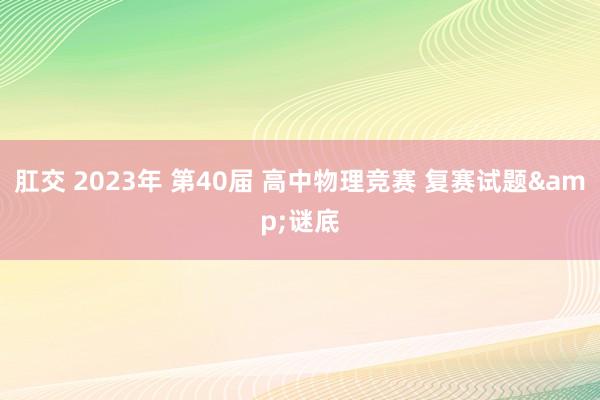 肛交 2023年 第40届 高中物理竞赛 复赛试题&谜底