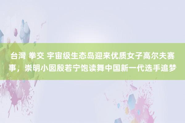 台灣 拳交 宇宙级生态岛迎来优质女子高尔夫赛事，崇明小囡殷若宁饱读舞中国新一代选手追梦