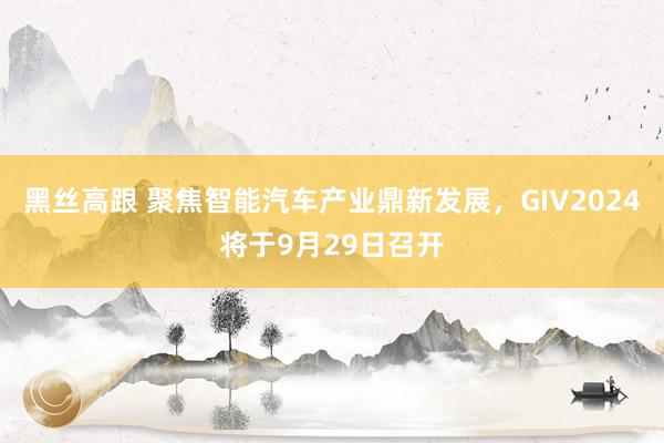 黑丝高跟 聚焦智能汽车产业鼎新发展，GIV2024将于9月29日召开