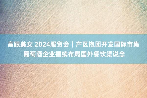 高跟美女 2024服贸会｜产区抱团开发国际市集 葡萄酒企业握续布局国外餐饮渠说念