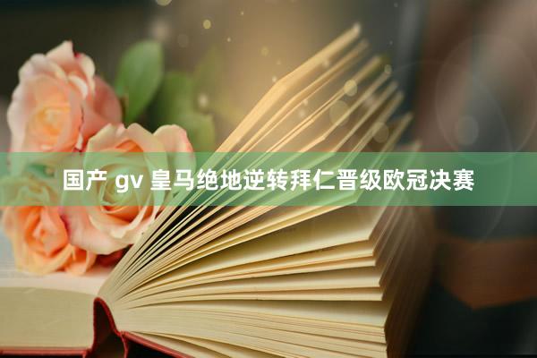 国产 gv 皇马绝地逆转拜仁晋级欧冠决赛