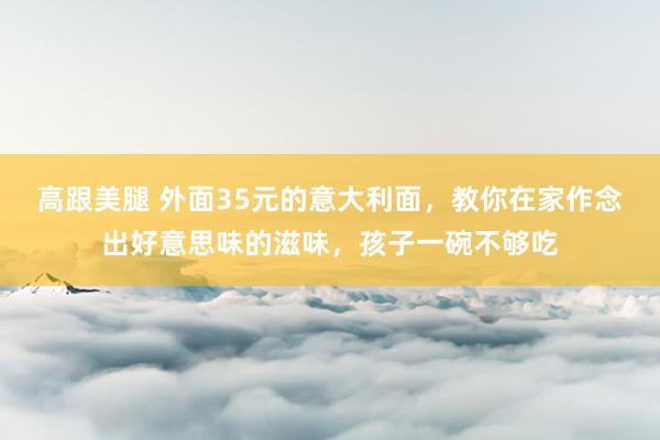 高跟美腿 外面35元的意大利面，教你在家作念出好意思味的滋味，孩子一碗不够吃