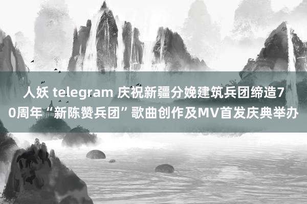 人妖 telegram 庆祝新疆分娩建筑兵团缔造70周年“新陈赞兵团”歌曲创作及MV首发庆典举办