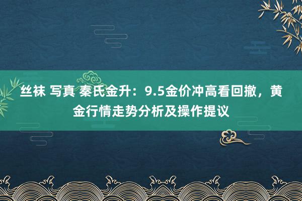 丝袜 写真 秦氏金升：9.5金价冲高看回撤，黄金行情走势分析及操作提议