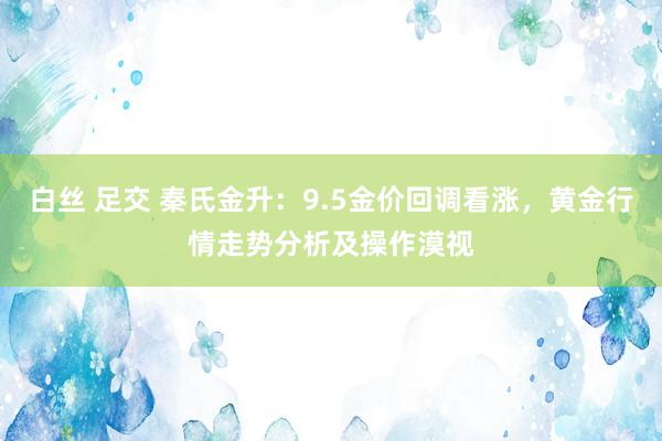 白丝 足交 秦氏金升：9.5金价回调看涨，黄金行情走势分析及操作漠视