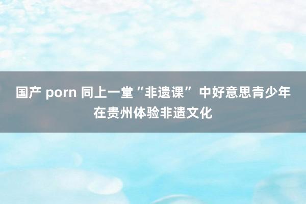 国产 porn 同上一堂“非遗课” 中好意思青少年在贵州体验非遗文化