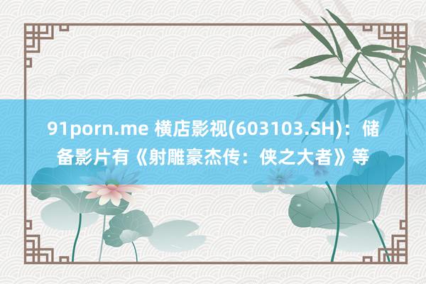 91porn.me 横店影视(603103.SH)：储备影片有《射雕豪杰传：侠之大者》等