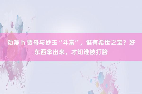 动漫 h 贾母与妙玉“斗富”，谁有希世之宝？好东西拿出来，才知谁被打脸