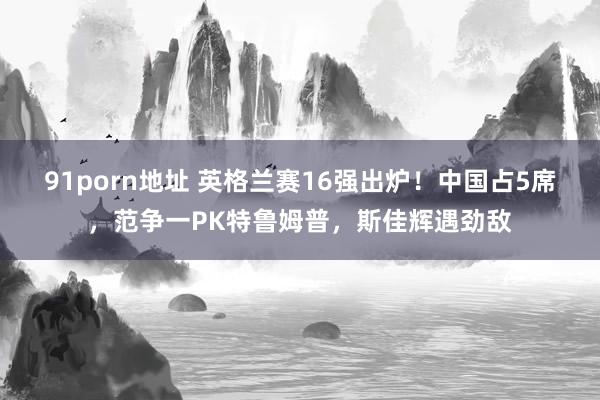 91porn地址 英格兰赛16强出炉！中国占5席，范争一PK特鲁姆普，斯佳辉遇劲敌