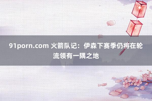 91porn.com 火箭队记：伊森下赛季仍将在轮流领有一隅之地