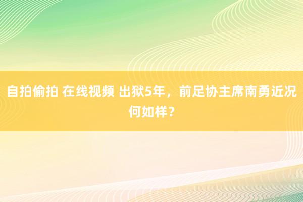 自拍偷拍 在线视频 出狱5年，前足协主席南勇近况何如样？