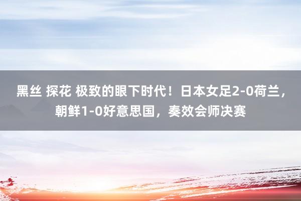 黑丝 探花 极致的眼下时代！日本女足2-0荷兰，朝鲜1-0好意思国，奏效会师决赛