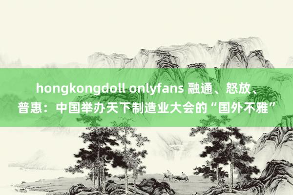 hongkongdoll onlyfans 融通、怒放、普惠：中国举办天下制造业大会的“国外不雅”