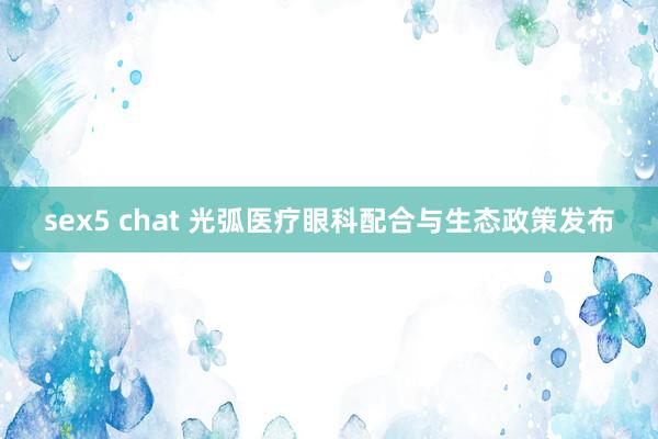 sex5 chat 光弧医疗眼科配合与生态政策发布